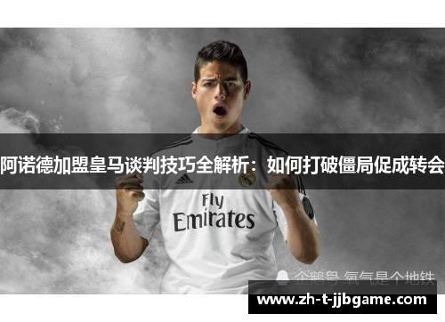 阿诺德加盟皇马谈判技巧全解析：如何打破僵局促成转会