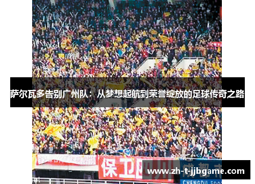 萨尔瓦多告别广州队：从梦想起航到荣誉绽放的足球传奇之路